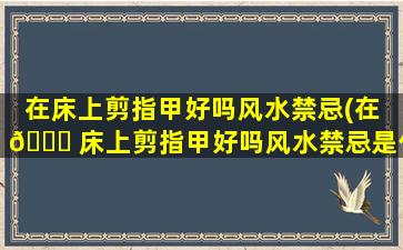 在床上剪指甲好吗风水禁忌(在 🐟 床上剪指甲好吗风水禁忌是什么)